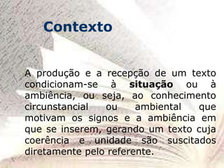 A produção e a recepção de um texto
condicionam-se à situação ou à
ambiência, ou seja, ao conhecimento
circunstancial ou ambiental que
motivam os signos e a ambiência em
que se inserem, gerando um texto cuja
coerência e unidade são suscitados
diretamente pelo referente.
Contexto
 