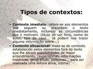 Tipos de contextos:
 Contexto imediato: refere-se aos elementos
que seguem ou precedem o texto
imediatamente, incluindo as circunstâncias
que o motivam. (título de um livro, nome do
autor, tipo de capa... Já podem nos trazer
alguma informação sobre...)
 Contexto situacional: trata-se do contexto
estabelecido pelos elementos fora do texto
que lhe abrem possibilidades de maior
entendimento. (experiências, informações
históricas, geográficas, psíquicas... para ser
realizada uma leitura ativa, íntima)
 