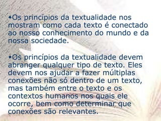 Os princípios da textualidade nos
mostram como cada texto é conectado
ao nosso conhecimento do mundo e da
nossa sociedade.
Os princípios da textualidade devem
abranger qualquer tipo de texto. Eles
devem nos ajudar a fazer múltiplas
conexões não só dentro de um texto,
mas também entre o texto e os
contextos humanos nos quais ele
ocorre, bem como determinar que
conexões são relevantes.
 