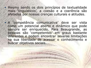  Mesmo sendo os dois princípios de textualidade
mais ‘linguísticos’, a coesão e a coerência são
afetadas por nossas crenças culturais e atitudes.
 A ‘competência comunicativa’ deve ser vista
como um potencial aberto e dinâmico que pode
sempre ser enriquecido. Para Beaugrande, as
pessoas são ‘competentes’ em graus bastante
diferentes e podem encontrar severas limitações
na sua liberdade de acessar o conhecimento e
buscar objetivos sociais.
 