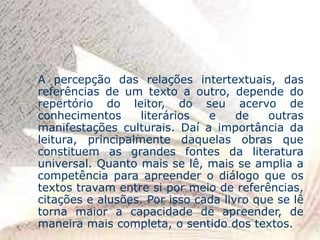 A percepção das relações intertextuais, das
referências de um texto a outro, depende do
repertório do leitor, do seu acervo de
conhecimentos literários e de outras
manifestações culturais. Daí a importância da
leitura, principalmente daquelas obras que
constituem as grandes fontes da literatura
universal. Quanto mais se lê, mais se amplia a
competência para apreender o diálogo que os
textos travam entre si por meio de referências,
citações e alusões. Por isso cada livro que se lê
torna maior a capacidade de apreender, de
maneira mais completa, o sentido dos textos.
 