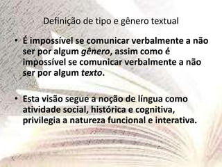 Definição de tipo e gênero textual
• É impossível se comunicar verbalmente a não
ser por algum gênero, assim como é
impossível se comunicar verbalmente a não
ser por algum texto.
• Esta visão segue a noção de língua como
atividade social, histórica e cognitiva,
privilegia a natureza funcional e interativa.
 