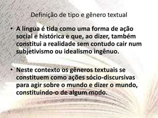 Definição de tipo e gênero textual
• A língua é tida como uma forma de ação
social e histórica e que, ao dizer, também
constitui a realidade sem contudo cair num
subjetivismo ou idealismo ingênuo.
• Neste contexto os gêneros textuais se
constituem como ações sócio-discursivas
para agir sobre o mundo e dizer o mundo,
constituindo-o de algum modo.
 