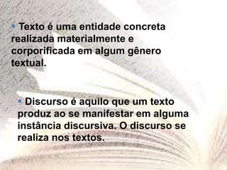  Texto é uma entidade concreta
realizada materialmente e
corporificada em algum gênero
textual.
 Discurso é aquilo que um texto
produz ao se manifestar em alguma
instância discursiva. O discurso se
realiza nos textos.
 