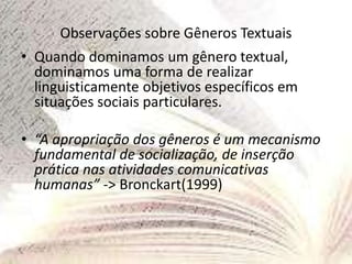 Observações sobre Gêneros Textuais
• Quando dominamos um gênero textual,
dominamos uma forma de realizar
linguisticamente objetivos específicos em
situações sociais particulares.
• “A apropriação dos gêneros é um mecanismo
fundamental de socialização, de inserção
prática nas atividades comunicativas
humanas” -> Bronckart(1999)
 