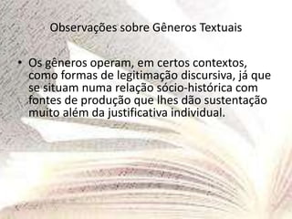 Observações sobre Gêneros Textuais
• Os gêneros operam, em certos contextos,
como formas de legitimação discursiva, já que
se situam numa relação sócio-histórica com
fontes de produção que lhes dão sustentação
muito além da justificativa individual.
 