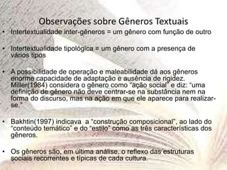 Observações sobre Gêneros Textuais
• Intertextualidade inter-gêneros = um gênero com função de outro
• Intertextualidade tipológica = um gênero com a presença de
vários tipos
• A possibilidade de operação e maleabilidade dá aos gêneros
enorme capacidade de adaptação e ausência de rigidez.
Miller(1984) considera o gênero como “ação social” e diz: “uma
definição de gênero não deve centrar-se na substância nem na
forma do discurso, mas na ação em que ele aparece para realizar-
se.”
• Bakhtin(1997) indicava a “construção composicional”, ao lado do
“conteúdo temático” e do “estilo” como as três características dos
gêneros.
• Os gêneros são, em última análise, o reflexo das estruturas
sociais recorrentes e típicas de cada cultura.
 
