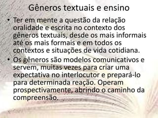 Gêneros textuais e ensino
• Ter em mente a questão da relação
oralidade e escrita no contexto dos
gêneros textuais, desde os mais informais
até os mais formais e em todos os
contextos e situações de vida cotidiana.
• Os gêneros são modelos comunicativos e
servem, muitas vezes para criar uma
expectativa no interlocutor e prepará-lo
para determinada reação. Operam
prospectivamente, abrindo o caminho da
compreensão.
 
