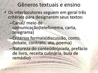 Gêneros textuais e ensino
• Os interlocutores seguem em geral três
critérios para designarem seus textos:
–Canal/ meio de
comunicação(telefonema, carta,
telegrama)
–Critérios formais(discussão, conto,
debate, contrato, ata, poema)
–Natureza do conteúdo(piada, prefácio
de livro, receita culinária, bula de
remédio)
 