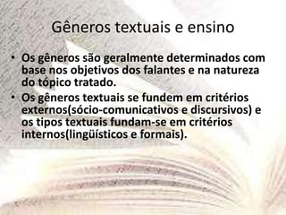 Gêneros textuais e ensino
• Os gêneros são geralmente determinados com
base nos objetivos dos falantes e na natureza
do tópico tratado.
• Os gêneros textuais se fundem em critérios
externos(sócio-comunicativos e discursivos) e
os tipos textuais fundam-se em critérios
internos(lingüísticos e formais).
 
