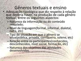Gêneros textuais e ensino
• Adequação tipológica que diz respeito à relação
que deveria haver, na produção de cada gênero
textual, entre os seguintes aspectos:
– Natureza da informação ou do conteúdo
veiculado;
– Nível de linguagem(formal, informal, dialetal,
culta, etc)
– Tipo de situação em que o gênero se
situa(pública, privada, corriqueira, solene, etc)
– Relação entre os participantes(conhecidos,
desconhecidos, nível social, formação, etc)
– Natureza dos objetivos das atividades
desenvolvidas.
 