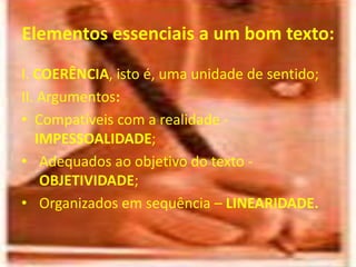 Elementos essenciais a um bom texto:
I. COERÊNCIA, isto é, uma unidade de sentido;
II. Argumentos:
• Compatíveis com a realidade -
IMPESSOALIDADE;
• Adequados ao objetivo do texto -
OBJETIVIDADE;
• Organizados em sequência – LINEARIDADE.
 