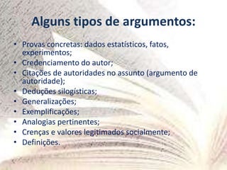 Alguns tipos de argumentos:
• Provas concretas: dados estatísticos, fatos,
experimentos;
• Credenciamento do autor;
• Citações de autoridades no assunto (argumento de
autoridade);
• Deduções silogísticas;
• Generalizações;
• Exemplificações;
• Analogias pertinentes;
• Crenças e valores legitimados socialmente;
• Definições.
 
