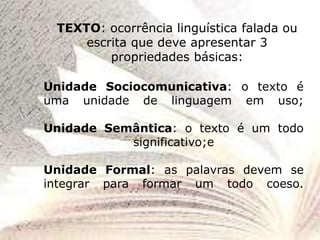 TEXTO: ocorrência linguística falada ou
escrita que deve apresentar 3
propriedades básicas:
Unidade Sociocomunicativa: o texto é
uma unidade de linguagem em uso;
Unidade Semântica: o texto é um todo
significativo;e
Unidade Formal: as palavras devem se
integrar para formar um todo coeso.
 