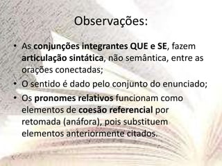 Observações:
• As conjunções integrantes QUE e SE, fazem
articulação sintática, não semântica, entre as
orações conectadas;
• O sentido é dado pelo conjunto do enunciado;
• Os pronomes relativos funcionam como
elementos de coesão referencial por
retomada (anáfora), pois substituem
elementos anteriormente citados.
 