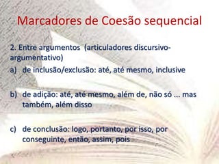 Marcadores de Coesão sequencial
2. Entre argumentos (articuladores discursivo-
argumentativo)
a) de inclusão/exclusão: até, até mesmo, inclusive
b) de adição: até, até mesmo, além de, não só ... mas
também, além disso
c) de conclusão: logo, portanto, por isso, por
conseguinte, então, assim, pois
 