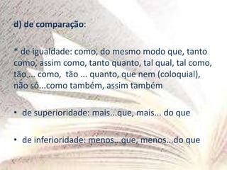 d) de comparação:
* de igualdade: como, do mesmo modo que, tanto
como, assim como, tanto quanto, tal qual, tal como,
tão ... como, tão ... quanto, que nem (coloquial),
não só...como também, assim também
• de superioridade: mais...que, mais... do que
• de inferioridade: menos...que, menos...do que
 
