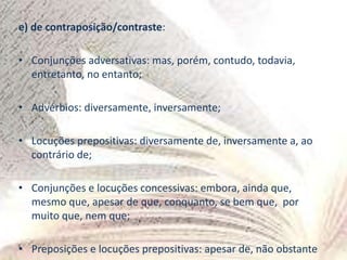 e) de contraposição/contraste:
• Conjunções adversativas: mas, porém, contudo, todavia,
entretanto, no entanto;
• Advérbios: diversamente, inversamente;
• Locuções prepositivas: diversamente de, inversamente a, ao
contrário de;
• Conjunções e locuções concessivas: embora, ainda que,
mesmo que, apesar de que, conquanto, se bem que, por
muito que, nem que;
• Preposições e locuções prepositivas: apesar de, não obstante
 