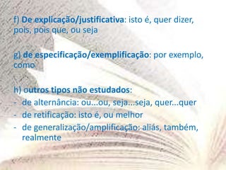 f) De explicação/justificativa: isto é, quer dizer,
pois, pois que, ou seja
g) de especificação/exemplificação: por exemplo,
como
h) outros tipos não estudados:
- de alternância: ou...ou, seja...seja, quer...quer
- de retificação: isto é, ou melhor
- de generalização/amplificação: aliás, também,
realmente
 