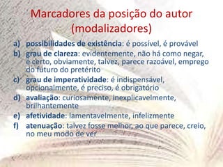 Marcadores da posição do autor
(modalizadores)
a) possibilidades de existência: é possível, é provável
b) grau de clareza: evidentemente, não há como negar,
é certo, obviamente, talvez, parece razoável, emprego
do futuro do pretérito
c) grau de imperatividade: é indispensável,
opcionalmente, é preciso, é obrigatório
d) avaliação: curiosamente, inexplicavelmente,
brilhantemente
e) afetividade: lamentavelmente, infelizmente
f) atenuação: talvez fosse melhor, ao que parece, creio,
no meu modo de ver
 