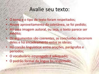 Avalie seu texto:
• O tema e o tipo de texto foram respeitados;
• Houve aproveitamento da coletânea, se foi pedido;
• Há uma imagem autoral, ou seja, o texto parece ser
inédito;
• Os argumentos são coerentes, as conclusões decorrem
deles e há encadeamento entre as ideias;
• Há coesão linguística: entre orações, parágrafos e
períodos;
• O vocabulário empregado é adequado;
• O padrão formal da língua foi respeitado.
 