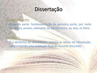 Dissertação
Desenvolvimento:
• Segunda parte: fundamentação da primeira parte, por meio
de razões, provas, exemplos ou pormenores, ou seja, os fatos.
Conclusão:
• É o desfecho da dissertação; retoma as ideias da introdução,
apresentando uma avaliação final do assunto discutido.
 
