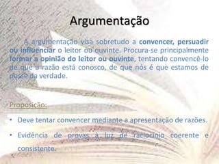Argumentação
A argumentação visa sobretudo a convencer, persuadir
ou influenciar o leitor ou ouvinte. Procura-se principalmente
formar a opinião do leitor ou ouvinte, tentando convencê-lo
de que a razão está conosco, de que nós é que estamos de
posse da verdade.
Proposição:
• Deve tentar convencer mediante a apresentação de razões.
• Evidência de provas à luz de raciocínio coerente e
consistente.
 