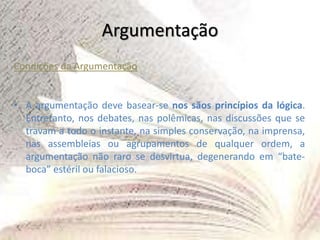 Argumentação
Condições da Argumentação
• A argumentação deve basear-se nos sãos princípios da lógica.
Entretanto, nos debates, nas polêmicas, nas discussões que se
travam a todo o instante, na simples conservação, na imprensa,
nas assembleias ou agrupamentos de qualquer ordem, a
argumentação não raro se desvirtua, degenerando em “bate-
boca” estéril ou falacioso.
 