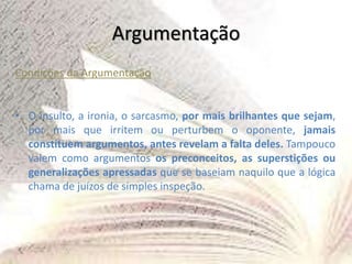 Argumentação
Condições da Argumentação
• O insulto, a ironia, o sarcasmo, por mais brilhantes que sejam,
por mais que irritem ou perturbem o oponente, jamais
constituem argumentos, antes revelam a falta deles. Tampouco
valem como argumentos os preconceitos, as superstições ou
generalizações apressadas que se baseiam naquilo que a lógica
chama de juízos de simples inspeção.
 