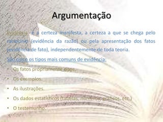 Argumentação
Evidência: é a certeza manifesta, a certeza a que se chega pelo
raciocínio (evidência da razão) ou pela apresentação dos fatos
(evidência de fato), independentemente de toda teoria.
São cinco os tipos mais comuns de evidência:
• Os fatos propriamente ditos.
• Os exemplos.
• As ilustrações.
• Os dados estatísticos (tabelas, números, gráficos, etc.)
• O testemunho.
 