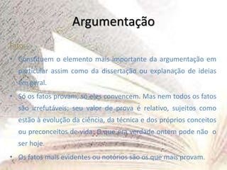 Argumentação
Fatos:
• Constituem o elemento mais importante da argumentação em
particular assim como da dissertação ou explanação de ideias
em geral.
• Só os fatos provam, só eles convencem. Mas nem todos os fatos
são irrefutáveis; seu valor de prova é relativo, sujeitos como
estão à evolução da ciência, da técnica e dos próprios conceitos
ou preconceitos de vida: O que era verdade ontem pode não o
ser hoje.
• Os fatos mais evidentes ou notórios são os que mais provam.
 