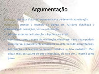 Argumentação
Exemplos: são fatos típicos ou representativos de determinada situação.
Ilustrações: quando o exemplo se alonga em narrativa detalhada e
entremeada de descrições, tem-se a ilustração.
• Há duas espécies de ilustração: a hipotética e a real.
• A primeira, como o nome diz, é invenção, é hipótese: narra o que poderia
acontecer ou provavelmente acontecerá em determinadas circunstâncias.
• A ilustração real descreve ou narra em detalhes um fato verdadeiro. Mais
eficaz, mais persuasiva do que a hipotética, ela vale por si mesma como
prova.
 