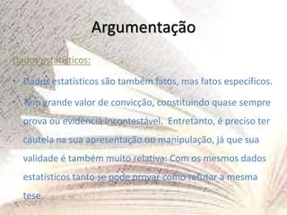 Argumentação
Dados estatísticos:
• Dados estatísticos são também fatos, mas fatos específicos.
• Têm grande valor de convicção, constituindo quase sempre
prova ou evidência incontestável. Entretanto, é preciso ter
cautela na sua apresentação ou manipulação, já que sua
validade é também muito relativa: Com os mesmos dados
estatísticos tanto se pode provar como refutar a mesma
tese.
 
