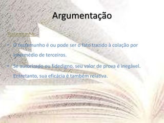 Argumentação
Testemunho:
• O testemunho é ou pode ser o fato trazido à colação por
intermédio de terceiros.
• Se autorizado ou fidedigno, seu valor de prova é inegável.
Entretanto, sua eficácia é também relativa.
 
