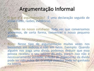 Argumentação Informal
• O que é a argumentação? É uma declaração seguida de
prova (fatos, razões, evidência).
• Presente no nosso cotidiano: Toda vez que conversamos
queremos, de certa forma, convencer o nosso pequeno
público.
• Risco: Nesse tipo de argumentação muitas vezes nos
baseamos em indícios e não em fatos. Exemplo: Quando
alguém nos paga uma dívida podemos deduzir que essa
pessoa recebeu o seu salário do mês, porém isso não é
necessariamente verdade, a razão do pagamento da divida
pode ter sido outra. Ex: O antigo devedor pode ter ganhado
na loteria.
 