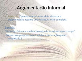 Argumentação Informal
• Estrutura: Quando usamos uma ideia abstrata, a
argumentação assume uma estrutura mais complexa.
Exemplo:
“O castigo físico é a melhor maneira de se educar uma criança”.
(Nesse caso podemos tanto validar a declaração quanto
contestá-la.)
 