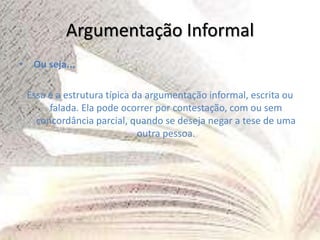 Argumentação Informal
• Ou seja...
Essa é a estrutura típica da argumentação informal, escrita ou
falada. Ela pode ocorrer por contestação, com ou sem
concordância parcial, quando se deseja negar a tese de uma
outra pessoa.
 