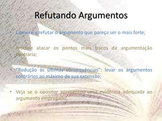 Refutando Argumentos
• Comece a refutar o argumento que pareça ser o mais forte;
• Procure atacar os pontos mais fracos da argumentação
contrária;
• “Redução às últimas consequências”: levar os argumentos
contrários ao máximo de sua extensão;
• Veja se o opositor apresentou uma evidência adequada ao
argumento empregado;
 