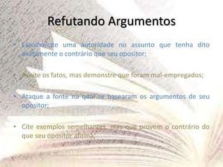 Refutando Argumentos
• Escolha/cite uma autoridade no assunto que tenha dito
exatamente o contrário que seu opositor;
• Aceite os fatos, mas demonstre que foram mal-empregados;
• Ataque a fonte na qual se basearam os argumentos de seu
opositor;
• Cite exemplos semelhantes, mas que provem o contrário do
que seu opositor afirma;
 