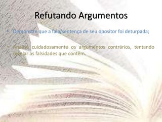 Refutando Argumentos
• Demonstre que a fala/sentença de seu opositor foi deturpada;
• Analise cuidadosamente os argumentos contrários, tentando
revelar as falsidades que contêm.
 