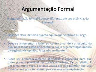 Argumentação Formal
A argumentação formal é pouco diferente, em sua essência, da
informal.
Proposição:
• Deve ser clara, definida quanto aquilo que se afirma ou nega.
• Deve-se argumentar a favor ou contra uma ideia a respeito da
qual nem todos estão de acordo, já que a argumentação implica
divergência de opinião. Fatos não se discutem.
• Deve ser preferencialmente afirmativa e específica para que
todos possam posicionar-se contra ou a favor. Ex.: a religião. É
um tema muito vago, portanto acaba por não permitir que seja
tomada uma posição, apenas proporciona uma explanação.
 