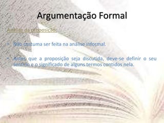 Argumentação Formal
Análise da proposição:
• Não costuma ser feita na análise informal.
• Antes que a proposição seja discutida, deve-se definir o seu
sentido e o significado de alguns termos contidos nela.
 