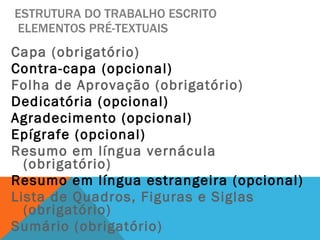 ESTRUTURA DO TRABALHO ESCRITO  ELEMENTOS PRÉ-TEXTUAIS Capa (obrigatório) Contra-capa (opcional) Folha de Aprovação (obrigatório) Dedicatória (opcional) Agradecimento (opcional) Epígrafe (opcional) Resumo em língua vernácula (obrigatório) Resumo em língua estrangeira (opcional) Lista de Quadros, Figuras e Siglas (obrigatório) Sumário (obrigatório) 