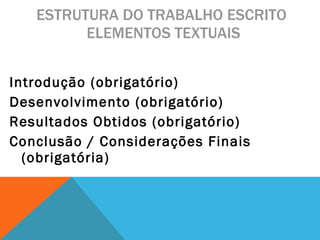 ESTRUTURA DO TRABALHO ESCRITO  ELEMENTOS TEXTUAIS Introdução (obrigatório) Desenvolvimento (obrigatório) Resultados Obtidos (obrigatório) Conclusão / Considerações Finais (obrigatória) 
