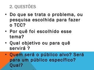 2. QUESTÕES Do que se trata o problema, ou pesquisa escolhida para fazer o TCC? Por quê foi escolhido esse tema? Qual objetivo ou para quê  servirá ? Quem será o público alvo? Será para um público específico? Qual? Existe na internet, ou em Itanhaém, projeto igual ao escolhido? Se sim, como funciona? 