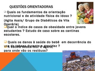 QUESTÕES ORIENTADORAS Quais os fundamentos da orientação nutricional e de atividade física do Idoso ?  (Agita Assis/ Grupo de Diabéticos da Vila Operária) Qual o índice de casos de obesidade entre jovens estudantes ? Estudo de caso sobre as cantinas escolares. Quais os danos à saúde do bebê  em decorrência do uso do tabaco durante a gravidez ?  A escola descartou. E agora, para onde vão os resíduos? 