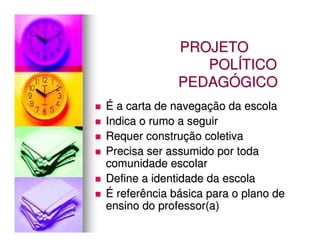 PROJETO
                 POLÍTICO
              PEDAGÓGICO
É a carta de navegação da escola
Indica o rumo a seguir
Requer construção coletiva
Precisa ser assumido por toda
comunidade escolar
Define a identidade da escola
É referência básica para o plano de
ensino do professor(a)
 