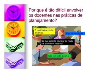 Por que é tão difícil envolver
os docentes nas práticas de
planejamento?

   A realidade é muito
   dinâmica                      Não há condições


         De que adianta planejar se nada
         vai acontecer mesmo?




                Não tem jeito mesmo.
 