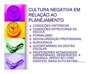 CULTURA NEGATIVA EM
RELAÇÃO AO
PLANEJAMENTO
 CONDIÇÕES HISTÓRICAS
 CONDIÇÕES ESTRUTURAIS DA
 ESCOLA
 FORMALISMO
 DESVALORIZAÇÃO PROFISSIONAL
 BUROCRACIA
 AUTORITARISMO DA GESTÃO
 ESCOLAR
 PROFESSORES ACOMODADOS
 ESPREPARADO, RESISTENTES À
 MUDANÇA, APEGO AO LIVRO
 DIDÁTICO, BAIXA AUTO-ESTIMA........
 