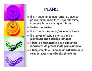 PLANO
É um documento que registra o que se
pensa fazer, como fazer, quando fazer,
com que fazer e com quem fazer
Evita o improviso
É um norte para as ações educacionais
É a apresentação sistematizada e
justificada das decisões tomadas
Plano é a formalização dos diferentes
momentos do processo de planejamento
Planejamento e Plano estão estreitamente
relacionados mas não são sinônimos
 